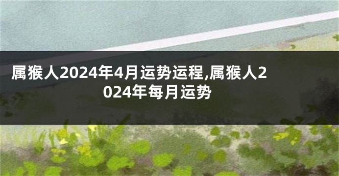 属猴人2024年4月运势运程,属猴人2024年每月运势