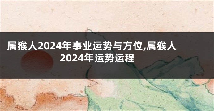 属猴人2024年事业运势与方位,属猴人2024年运势运程