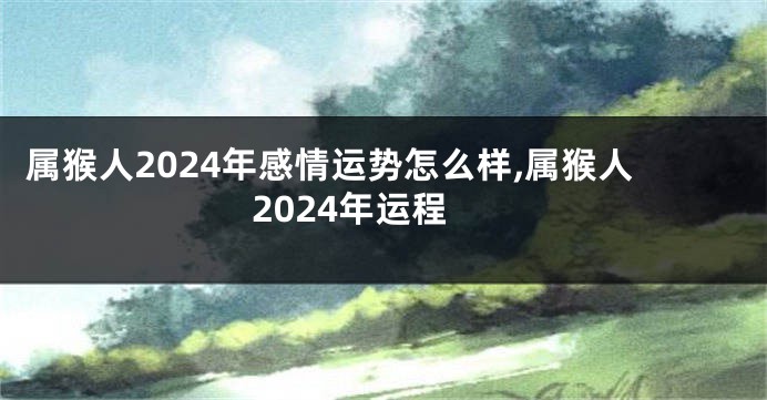 属猴人2024年感情运势怎么样,属猴人2024年运程