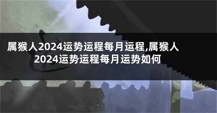 属猴人2024运势运程每月运程,属猴人2024运势运程每月运势如何