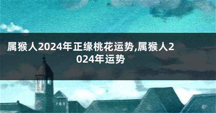 属猴人2024年正缘桃花运势,属猴人2024年运势