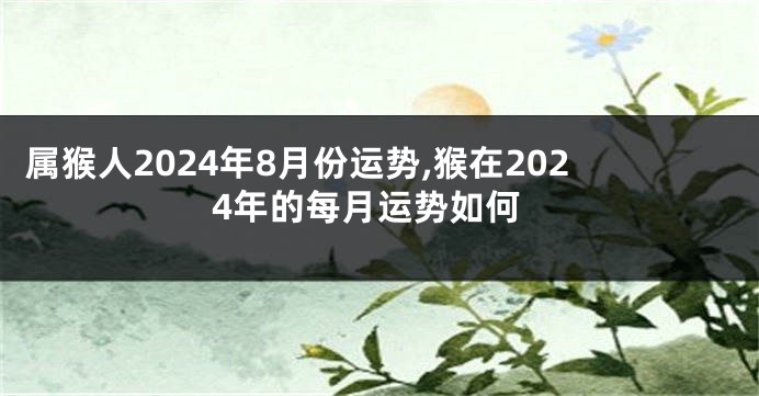 属猴人2024年8月份运势,猴在2024年的每月运势如何