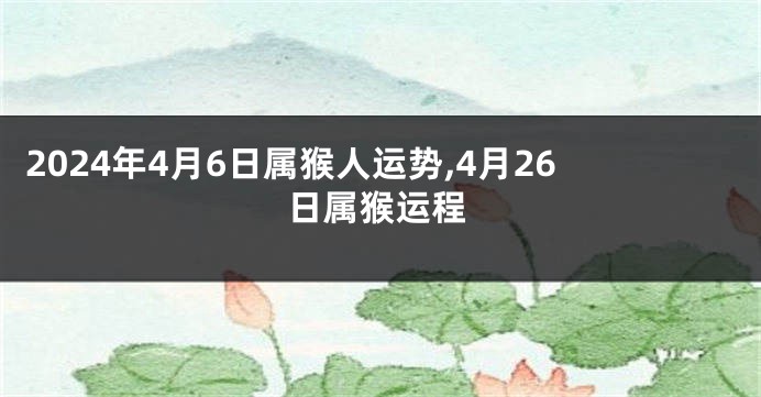 2024年4月6日属猴人运势,4月26日属猴运程