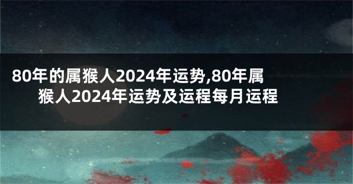 80年的属猴人2024年运势,80年属猴人2024年运势及运程每月运程