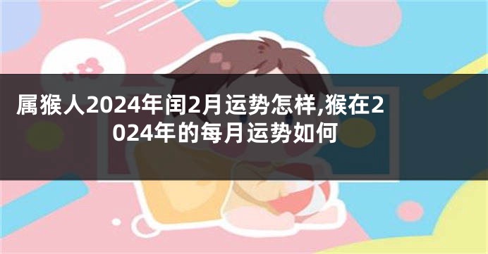 属猴人2024年闰2月运势怎样,猴在2024年的每月运势如何