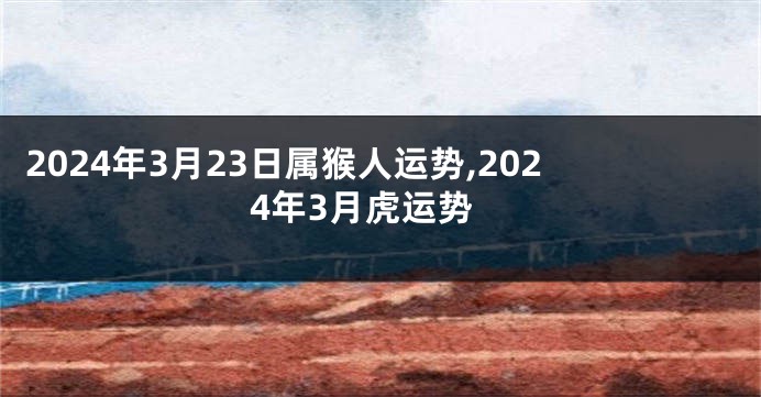 2024年3月23日属猴人运势,2024年3月虎运势