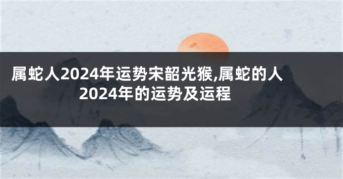 属蛇人2024年运势宋韶光猴,属蛇的人2024年的运势及运程