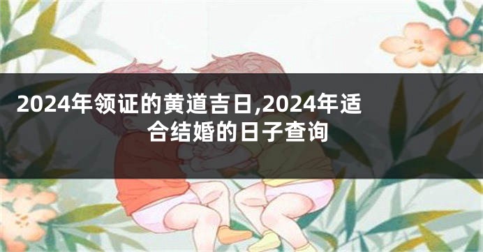 2024年领证的黄道吉日,2024年适合结婚的日子查询