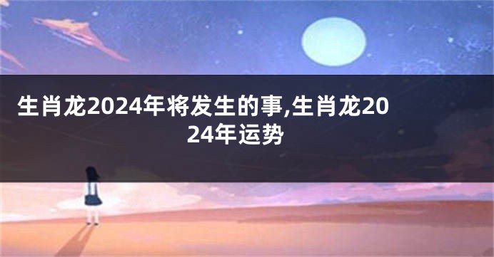 生肖龙2024年将发生的事,生肖龙2024年运势