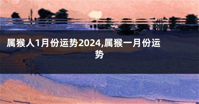 属猴人1月份运势2024,属猴一月份运势