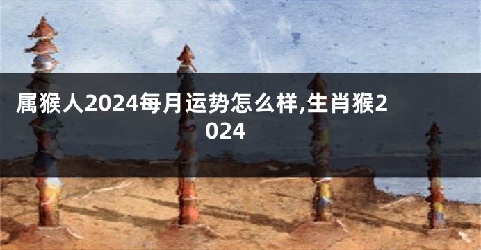 属猴人2024每月运势怎么样,生肖猴2024