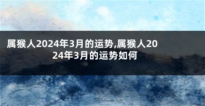 属猴人2024年3月的运势,属猴人2024年3月的运势如何