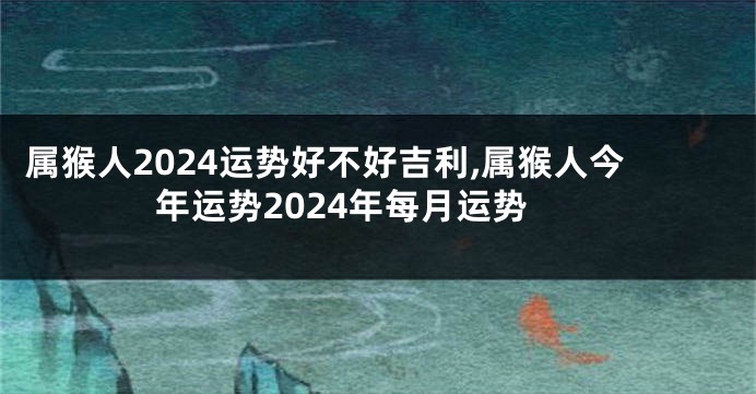 属猴人2024运势好不好吉利,属猴人今年运势2024年每月运势