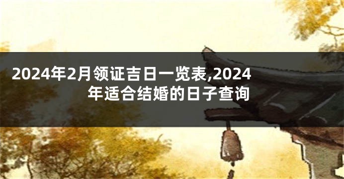 2024年2月领证吉日一览表,2024年适合结婚的日子查询