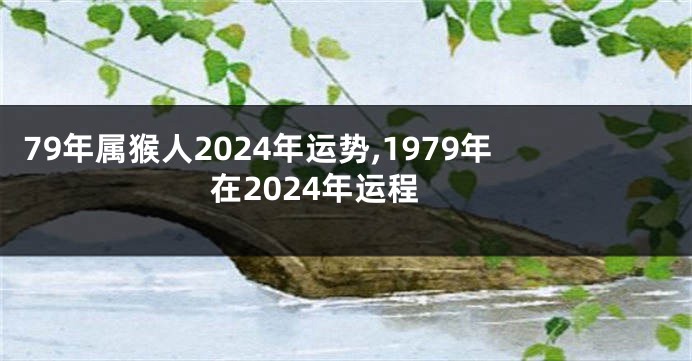 79年属猴人2024年运势,1979年在2024年运程