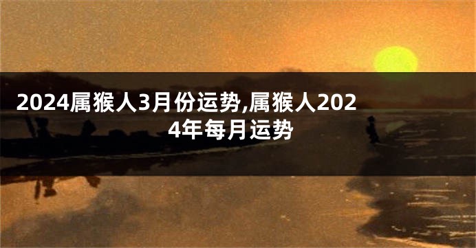 2024属猴人3月份运势,属猴人2024年每月运势