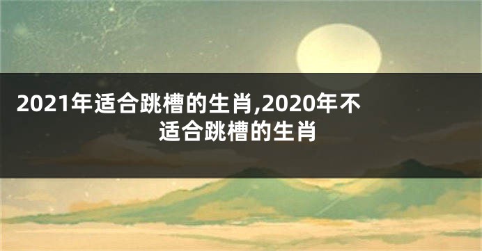 2021年适合跳槽的生肖,2020年不适合跳槽的生肖