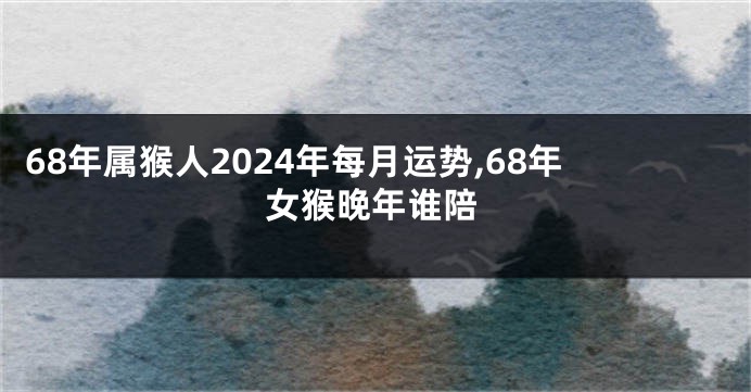 68年属猴人2024年每月运势,68年女猴晚年谁陪