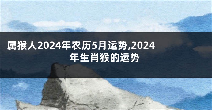 属猴人2024年农历5月运势,2024年生肖猴的运势