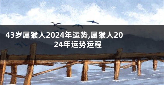 43岁属猴人2024年运势,属猴人2024年运势运程