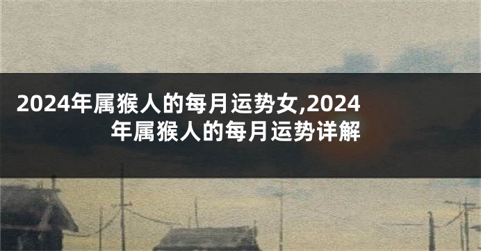 2024年属猴人的每月运势女,2024年属猴人的每月运势详解