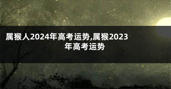 属猴人2024年高考运势,属猴2023年高考运势