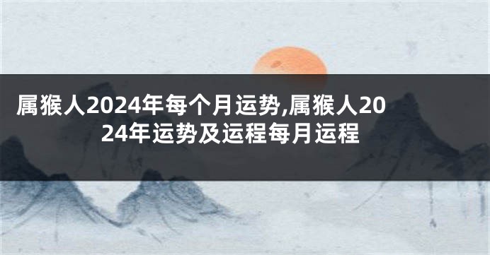 属猴人2024年每个月运势,属猴人2024年运势及运程每月运程