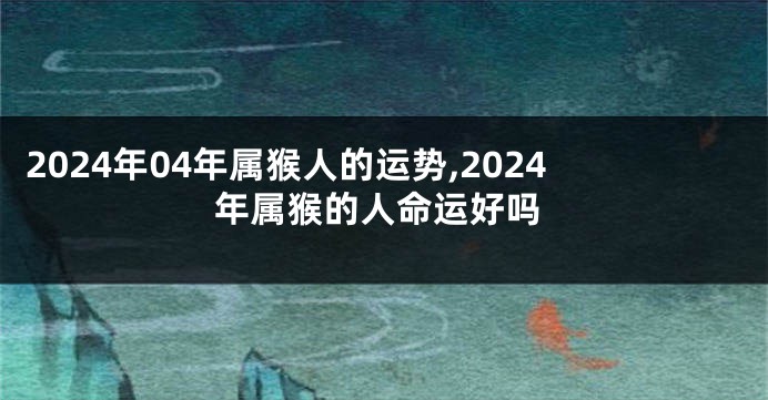 2024年04年属猴人的运势,2024年属猴的人命运好吗