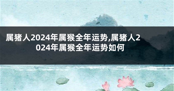 属猪人2024年属猴全年运势,属猪人2024年属猴全年运势如何