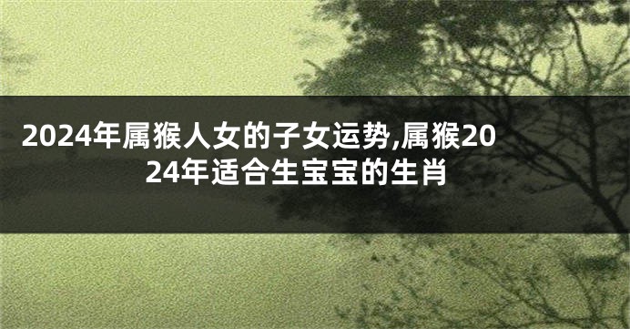 2024年属猴人女的子女运势,属猴2024年适合生宝宝的生肖