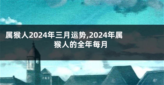 属猴人2024年三月运势,2024年属猴人的全年每月