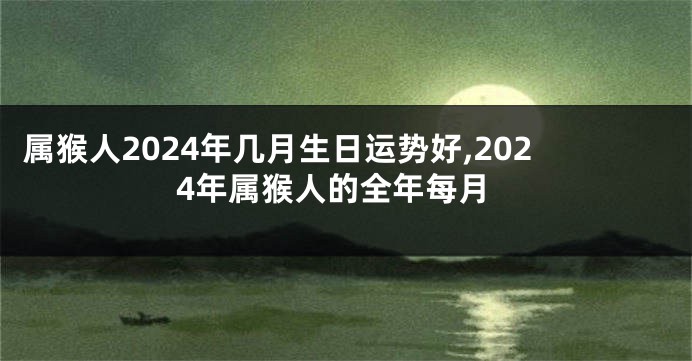 属猴人2024年几月生日运势好,2024年属猴人的全年每月