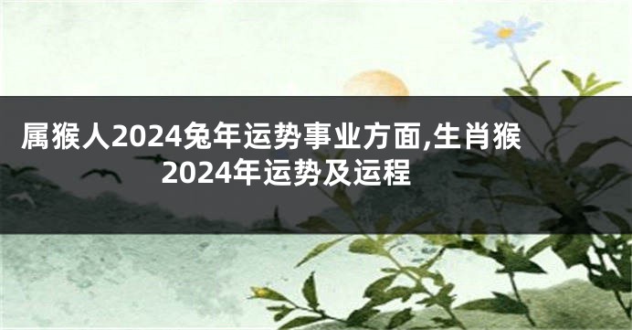 属猴人2024兔年运势事业方面,生肖猴2024年运势及运程