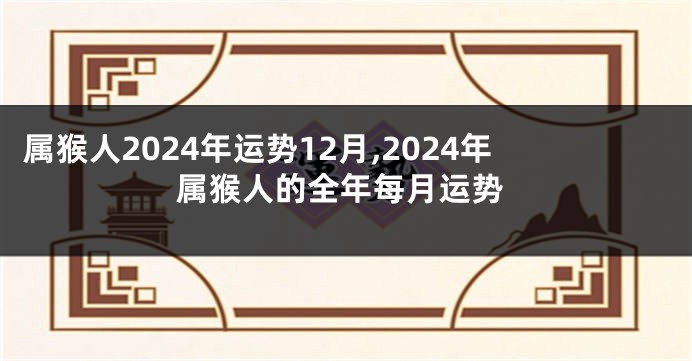 属猴人2024年运势12月,2024年属猴人的全年每月运势