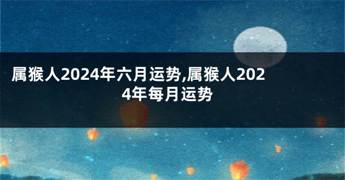 属猴人2024年六月运势,属猴人2024年每月运势