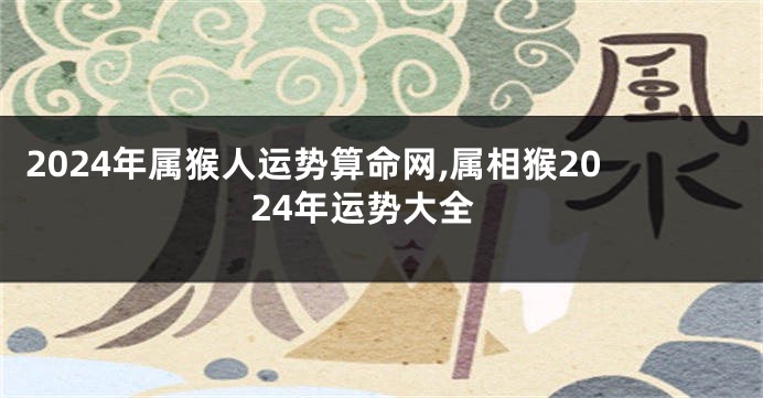 2024年属猴人运势算命网,属相猴2024年运势大全