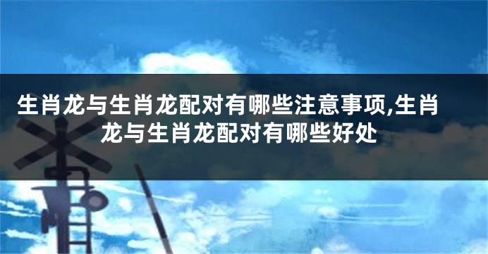 生肖龙与生肖龙配对有哪些注意事项,生肖龙与生肖龙配对有哪些好处