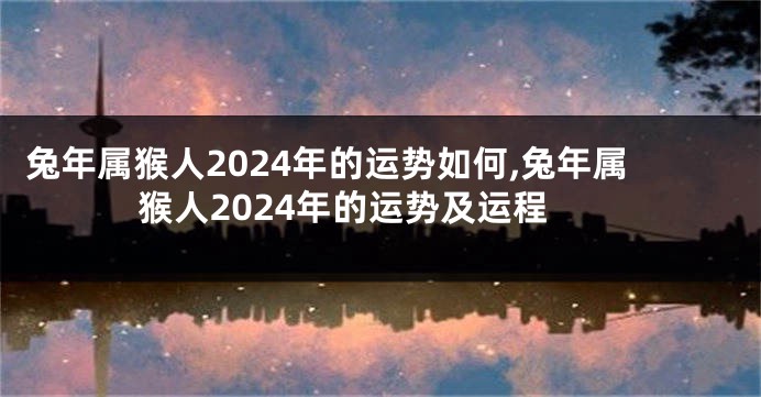 兔年属猴人2024年的运势如何,兔年属猴人2024年的运势及运程