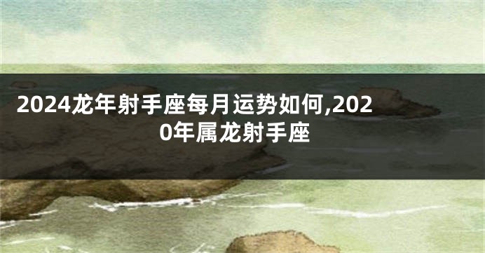 2024龙年射手座每月运势如何,2020年属龙射手座