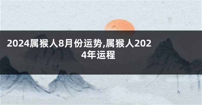 2024属猴人8月份运势,属猴人2024年运程