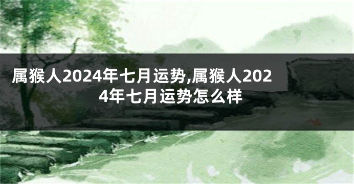 属猴人2024年七月运势,属猴人2024年七月运势怎么样