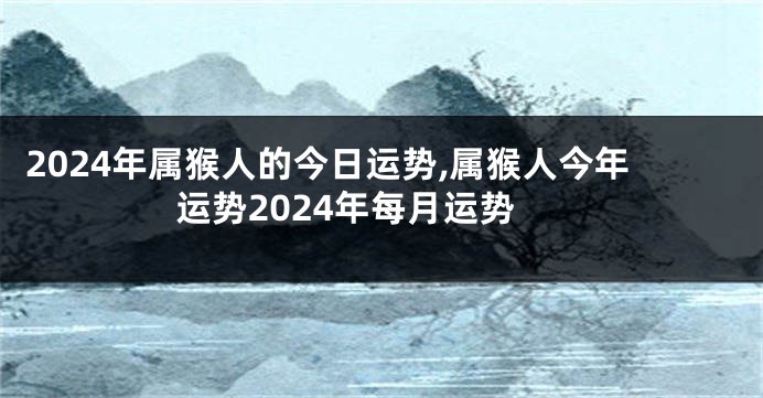 2024年属猴人的今日运势,属猴人今年运势2024年每月运势