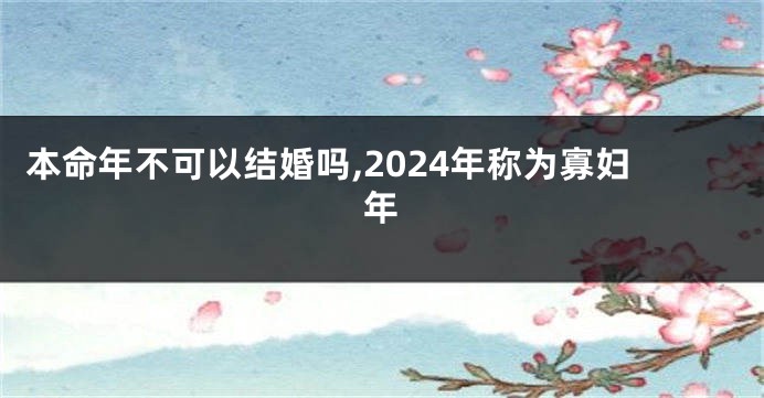 本命年不可以结婚吗,2024年称为寡妇年