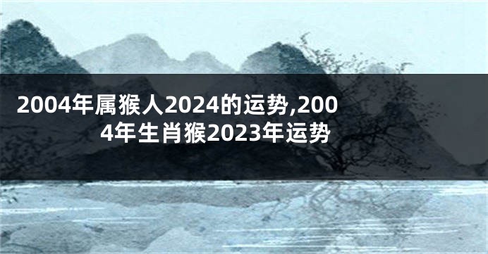 2004年属猴人2024的运势,2004年生肖猴2023年运势