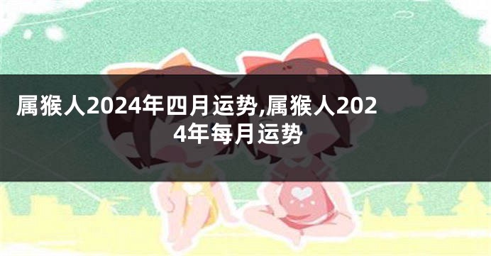 属猴人2024年四月运势,属猴人2024年每月运势