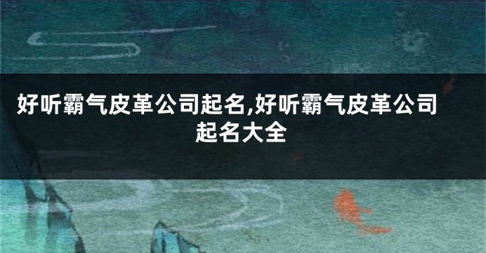 好听霸气皮革公司起名,好听霸气皮革公司起名大全