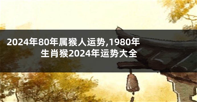 2024年80年属猴人运势,1980年生肖猴2024年运势大全