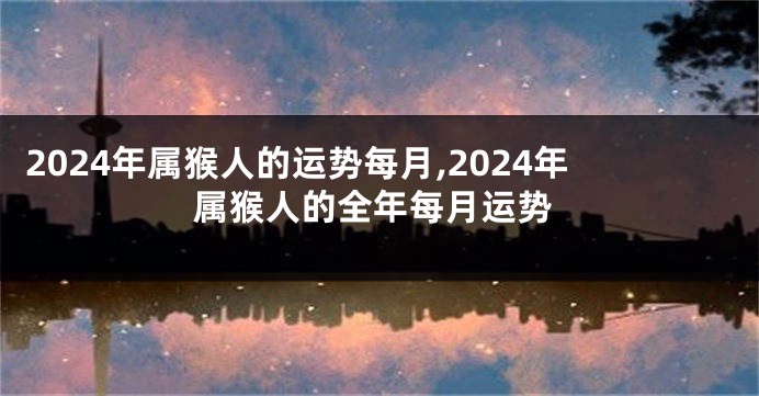 2024年属猴人的运势每月,2024年属猴人的全年每月运势