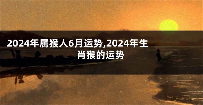 2024年属猴人6月运势,2024年生肖猴的运势