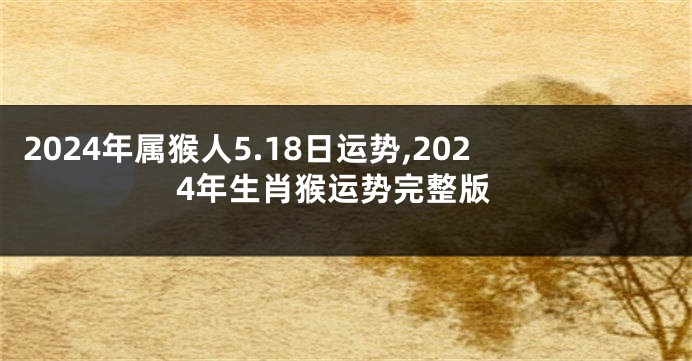 2024年属猴人5.18日运势,2024年生肖猴运势完整版